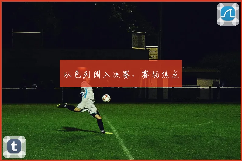 以色列闯入决赛，赛场焦点