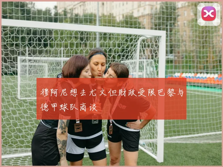 穆阿尼想去尤文但财政受限巴黎与德甲球队商谈